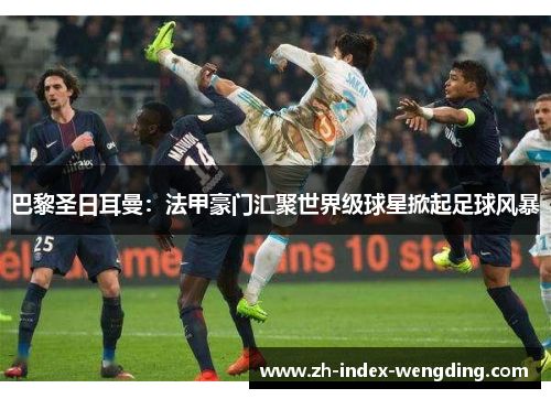 巴黎圣日耳曼：法甲豪门汇聚世界级球星掀起足球风暴