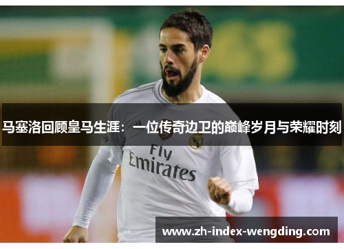 马塞洛回顾皇马生涯：一位传奇边卫的巅峰岁月与荣耀时刻